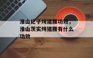 淮山纪子炖猪腰功效，淮山茨实炖猪腰有什么功效