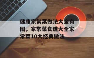 健康家常菜做法大全有图，家常菜食谱大全家常菜10大经典做法
