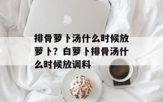 排骨萝卜汤什么时候放萝卜？白萝卜排骨汤什么时候放调料
