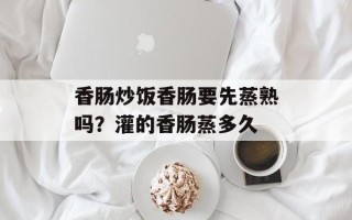 香肠炒饭香肠要先蒸熟吗？灌的香肠蒸多久