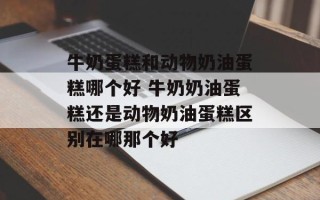 牛奶蛋糕和动物奶油蛋糕哪个好 牛奶奶油蛋糕还是动物奶油蛋糕区别在哪那个好