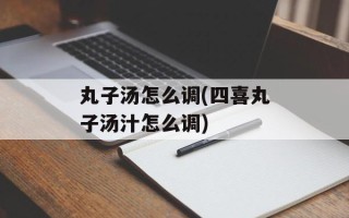 丸子汤怎么调(四喜丸子汤汁怎么调)