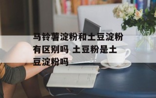 马铃薯淀粉和土豆淀粉有区别吗 土豆粉是土豆淀粉吗