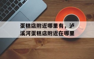 蛋糕店附近哪里有，泸溪河蛋糕店附近在哪里