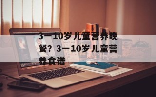 3一10岁儿童营养晚餐？3一10岁儿童营养食谱