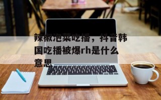 辣椒泡菜吃播，抖音韩国吃播被爆rh是什么意思