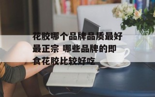 花胶哪个品牌品质最好最正宗 哪些品牌的即食花胶比较好吃