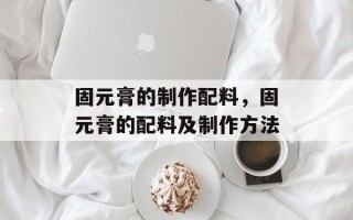 固元膏的制作配料，固元膏的配料及制作方法