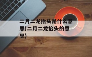 二月二龙抬头是什么意思(二月二龙抬头的意思)