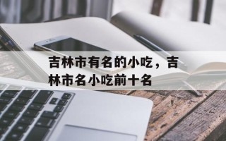 吉林市有名的小吃，吉林市名小吃前十名
