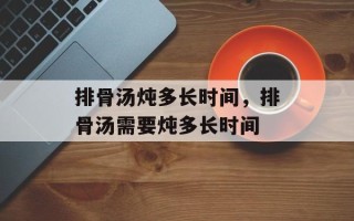 排骨汤炖多长时间，排骨汤需要炖多长时间