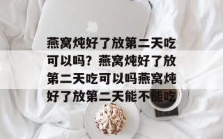 燕窝炖好了放第二天吃可以吗？燕窝炖好了放第二天吃可以吗燕窝炖好了放第二天能不能吃