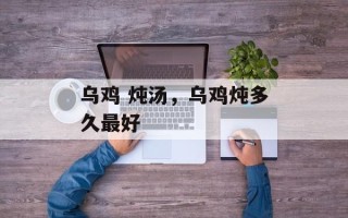 乌鸡 炖汤，乌鸡炖多久最好