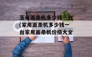 玉米面条机多少钱一台(家用面条机多少钱一台家用面条机价格大全)