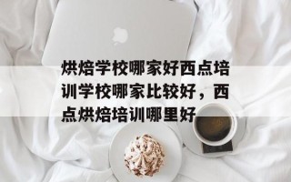 烘焙学校哪家好西点培训学校哪家比较好，西点烘焙培训哪里好