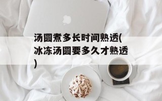 汤圆煮多长时间熟透(冰冻汤圆要多久才熟透)