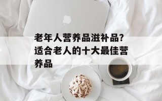 老年人营养品滋补品？适合老人的十大最佳营养品