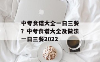 中考食谱大全一日三餐？中考食谱大全及做法一日三餐2022