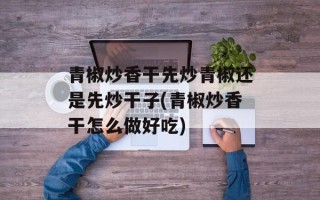 青椒炒香干先炒青椒还是先炒干子(青椒炒香干怎么做好吃)