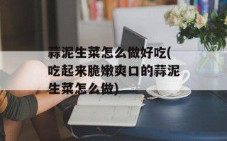 蒜泥生菜怎么做好吃(吃起来脆嫩爽口的蒜泥生菜怎么做)