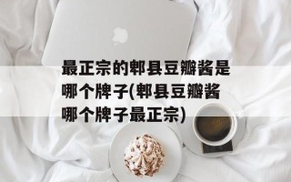 最正宗的郫县豆瓣酱是哪个牌子(郫县豆瓣酱哪个牌子最正宗)