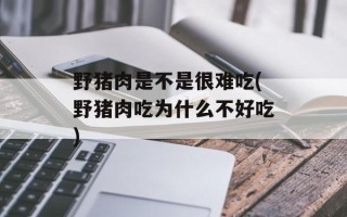 野猪肉是不是很难吃(野猪肉吃为什么不好吃)