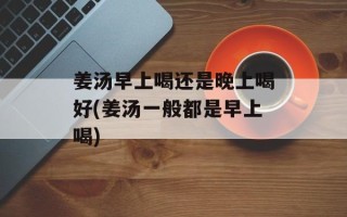 姜汤早上喝还是晚上喝好(姜汤一般都是早上喝)