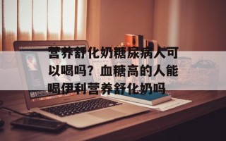 营养舒化奶糖尿病人可以喝吗？血糖高的人能喝伊利营养舒化奶吗