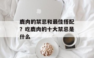 鹿肉的禁忌和最佳搭配？吃鹿肉的十大禁忌是什么