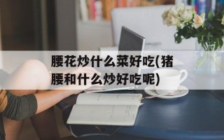 腰花炒什么菜好吃(猪腰和什么炒好吃呢)