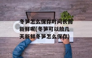 冬笋怎么保存时间长而新鲜呢(冬笋可以放几天新鲜冬笋怎么保存)