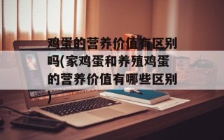 鸡蛋的营养价值有区别吗(家鸡蛋和养殖鸡蛋的营养价值有哪些区别)