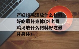 产妇炖鸡汤放什么材料好吃最补身体(炖老母鸡汤放什么材料好吃最补身体)