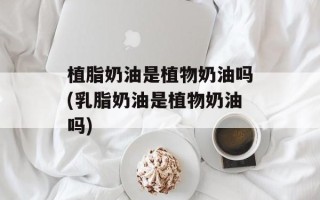 植脂奶油是植物奶油吗(乳脂奶油是植物奶油吗)