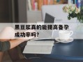 黑豆浆真的能提高备孕成功率吗？