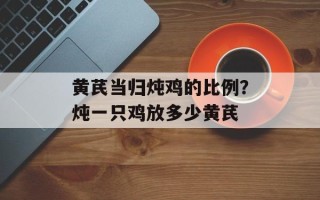 黄芪当归炖鸡的比例？炖一只鸡放多少黄芪