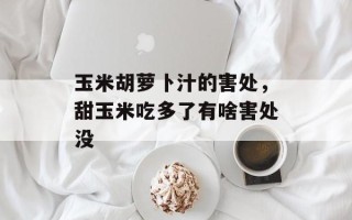 玉米胡萝卜汁的害处，甜玉米吃多了有啥害处没