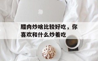 腊肉炒啥比较好吃，你喜欢和什么炒着吃