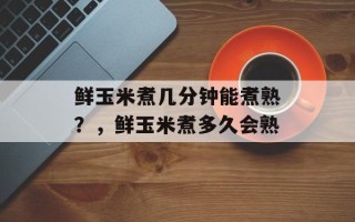 鲜玉米煮几分钟能煮熟？，鲜玉米煮多久会熟