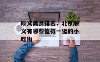 顺义美食排名，北京顺义有哪些值得一逛的小吃街