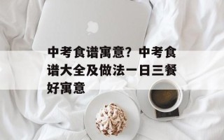 中考食谱寓意？中考食谱大全及做法一日三餐好寓意