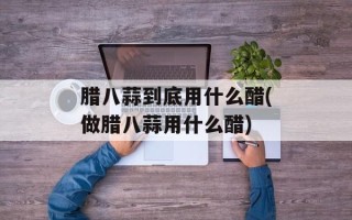 腊八蒜到底用什么醋(做腊八蒜用什么醋)