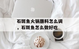 石斑鱼火锅蘸料怎么调，石斑鱼怎么做好吃