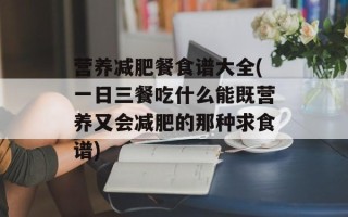营养减肥餐食谱大全(一日三餐吃什么能既营养又会减肥的那种求食谱)