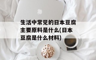 生活中常见的日本豆腐主要原料是什么(日本豆腐是什么材料)