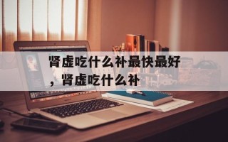 肾虚吃什么补最快最好，肾虚吃什么补