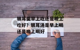 银耳羹早上吃还是晚上吃好？银耳汤是早上喝还是晚上喝好