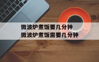 微波炉煮饭要几分钟 微波炉煮饭需要几分钟
