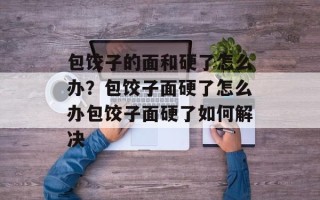包饺子的面和硬了怎么办？包饺子面硬了怎么办包饺子面硬了如何解决