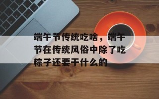端午节传统吃啥，端午节在传统风俗中除了吃粽子还要干什么的